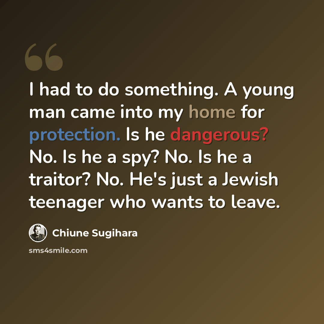 “I had to do something. A young man came into my home for protection. Is he dangerous? No. Is he a spy? No. Is he a traitor? No. He's just a Jewish teenager who wants to leave.” quote by Chiune Sugihara