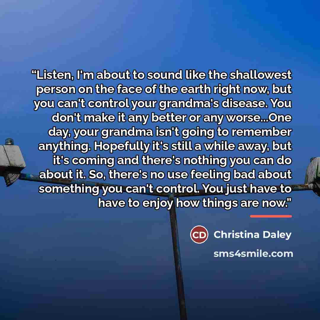 “Listen, I'm about to sound like the shallowest person on the face of the earth right now, but you can't control your grandma's disease. You don't make it any better or any worse...One day, your grandma isn't going to remember anything. Hopefully it's still a while away, but it's coming and there's…” quote by Christina Daley