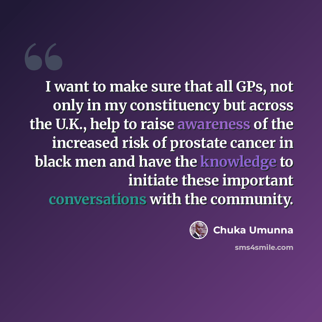 “I want to make sure that all GPs, not only in my constituency but across the U.K., help to raise awareness of the increased risk of prostate cancer in black men and have the knowledge to initiate these important conversations with the community.” quote by Chuka Umunna