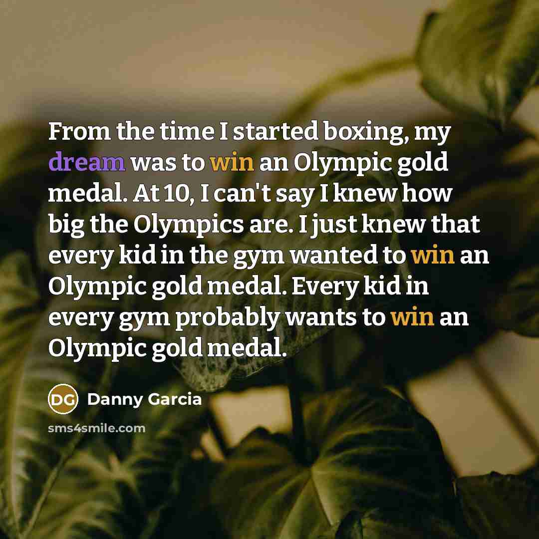 “From the time I started boxing, my dream was to win an Olympic gold medal. At 10, I can't say I knew how big the Olympics are. I just knew that every kid in the gym wanted to win an Olympic gold medal. Every kid in every gym probably wants to win an Olympic gold medal.” quote by Danny Garcia