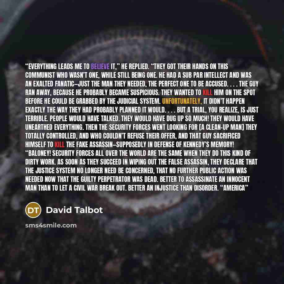 “Everything leads me to believe it,” he replied. “They got their hands on this communist who wasn’t one, while still being one. He had a sub par intellect and was an exalted fanatic—just the man they needed, the perfect one to be accused. . . . The guy ran away, because he probably became…” quote by David Talbot