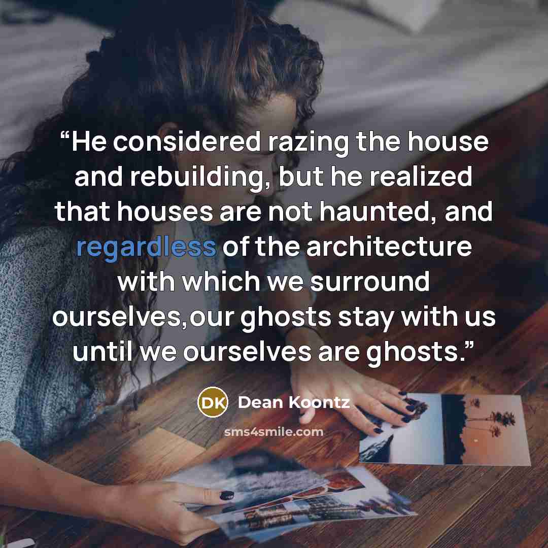 “He considered razing the house and rebuilding, but he realized that houses are not haunted, and regardless of the architecture with which we surround ourselves,our ghosts stay with us until we ourselves are ghosts.” quote by Dean Koontz