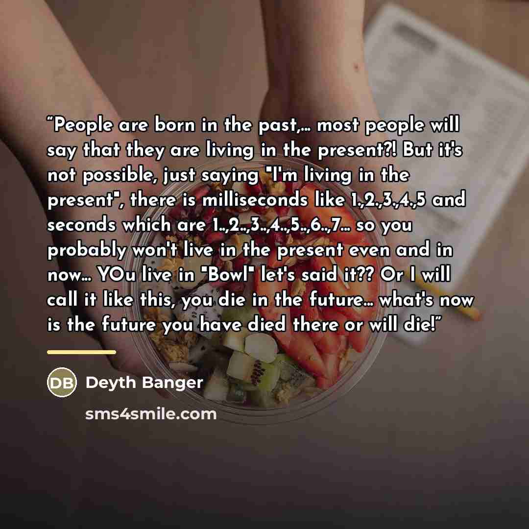 “People are born in the past,... most people will say that they are living in the present?! But it's not possible, just saying "I'm living in the present", there is milliseconds like 1.,2.,3.,4.,5 and seconds which are 1..,2..,3..,4..,5..,6..,7... so you probably won't live in the present even and…” quote by Deyth Banger