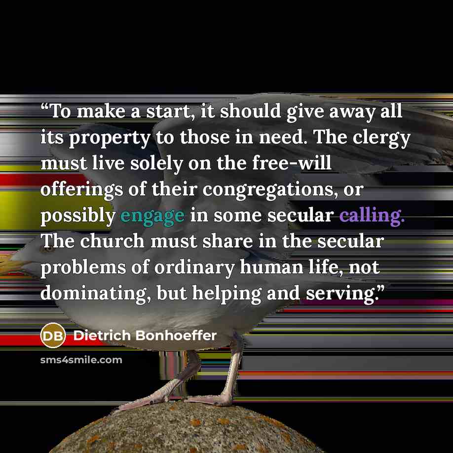 “To make a start, it should give away all its property to those in need. The clergy must live solely on the free-will offerings of their congregations, or possibly engage in some secular calling. The church must share in the secular problems of ordinary human life, not dominating, but helping and…” quote by Dietrich Bonhoeffer