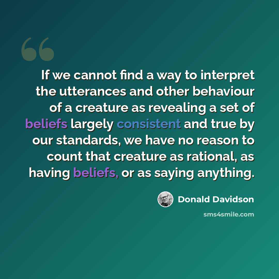“If we cannot find a way to interpret the utterances and other behaviour of a creature as revealing a set of beliefs largely consistent and true by our standards, we have no reason to count that creature as rational, as having beliefs, or as saying anything.” quote by Donald Davidson