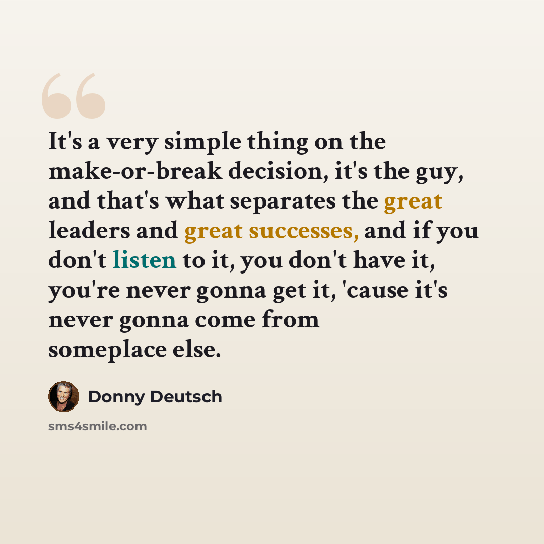 “It's a very simple thing on the make-or-break decision, it's the guy, and that's what separates the great leaders and great successes, and if you don't listen to it, you don't have it, you're never gonna get it, 'cause it's never gonna come from someplace else.” quote by Donny Deutsch