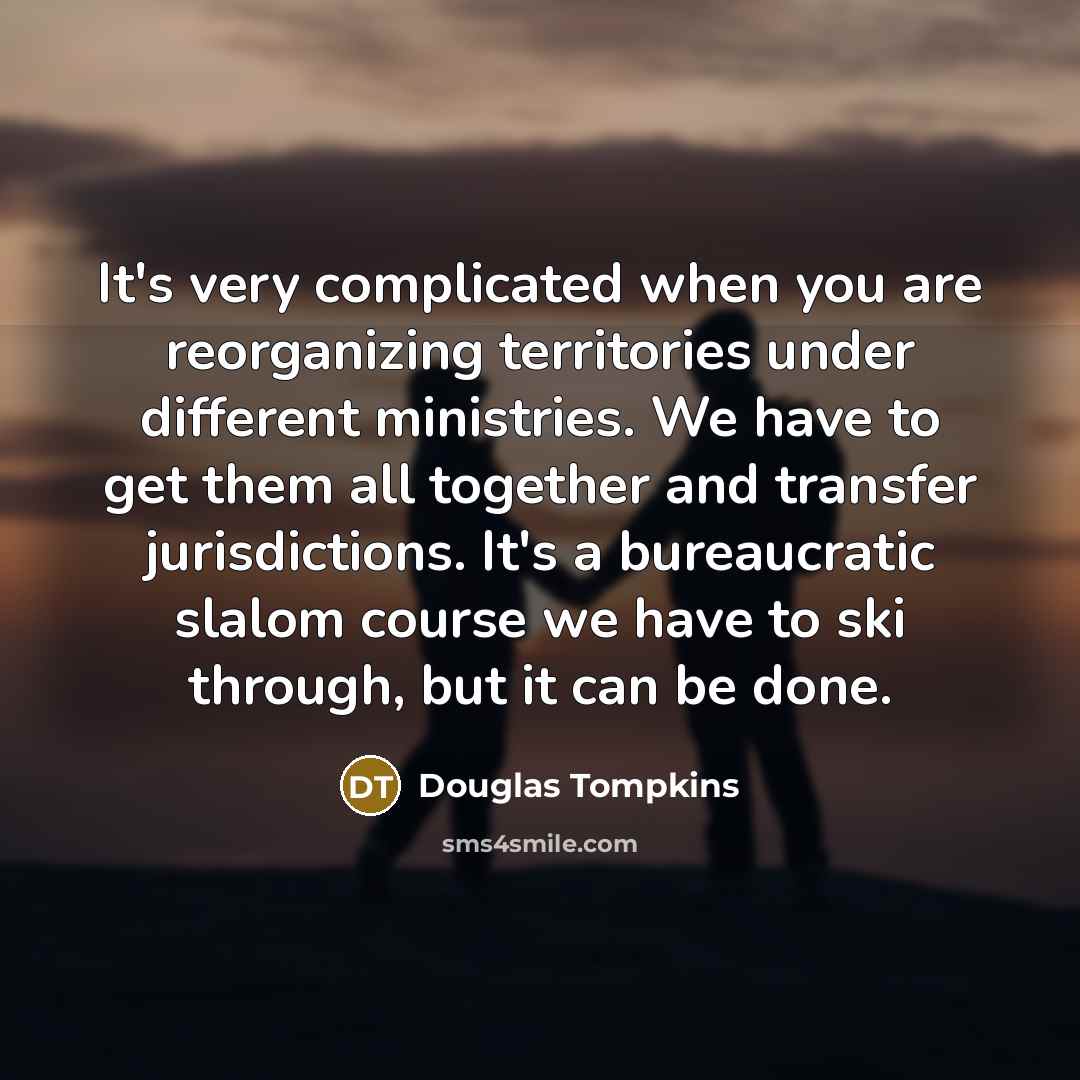“It's very complicated when you are reorganizing territories under different ministries. We have to get them all together and transfer jurisdictions. It's a bureaucratic slalom course we have to ski through, but it can be done.” quote by Douglas Tompkins