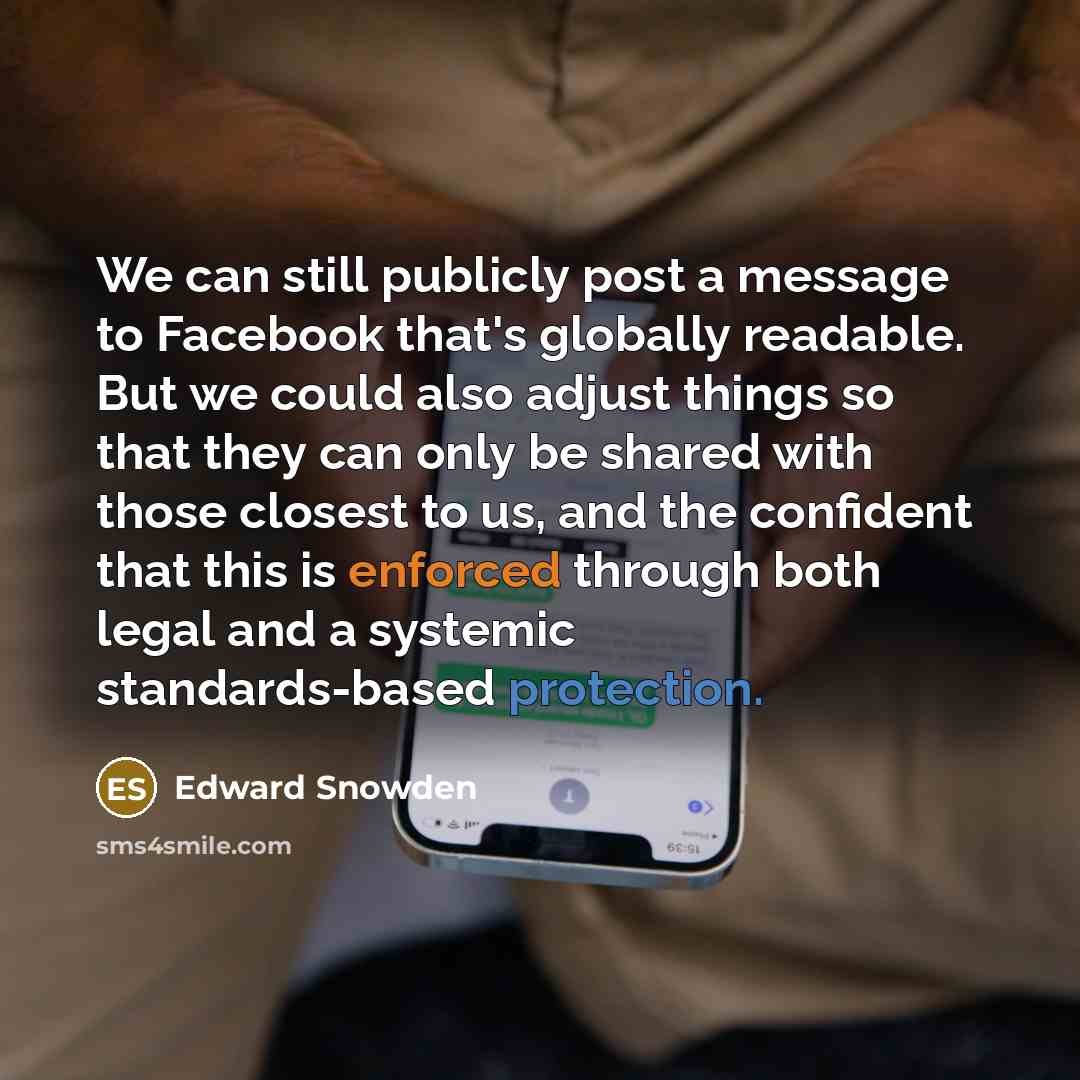 “We can still publicly post a message to Facebook that's globally readable. But we could also adjust things so that they can only be shared with those closest to us, and the confident that this is enforced through both legal and a systemic standards-based protection.” quote by Edward Snowden