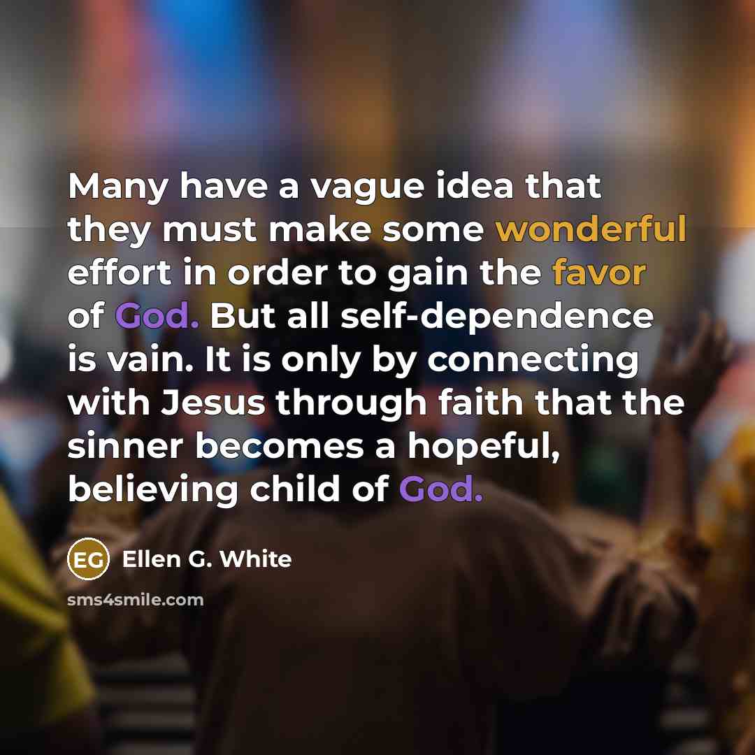 “Many have a vague idea that they must make some wonderful effort in order to gain the favor of God. But all self-dependence is vain. It is only by connecting with Jesus through faith that the sinner becomes a hopeful, believing child of God.” quote by Ellen G. White