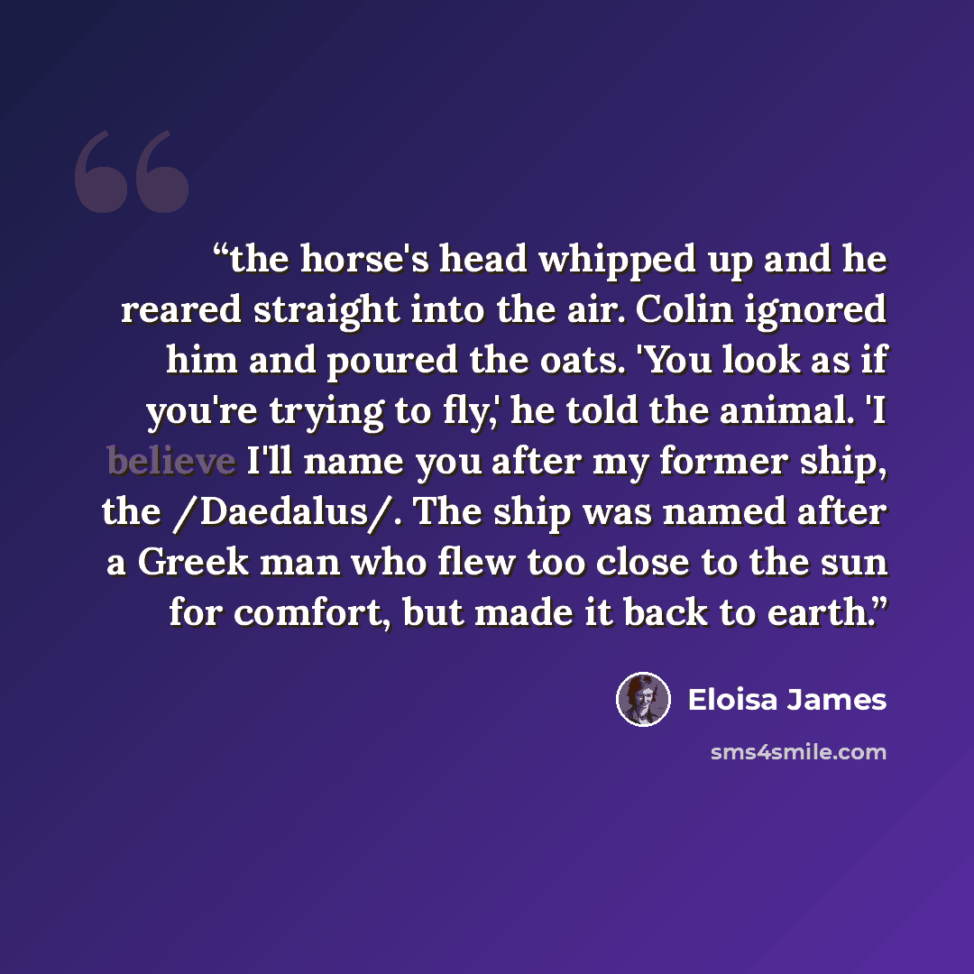 “the horse's head whipped up and he reared straight into the air. Colin ignored him and poured the oats. 'You look as if you're trying to fly,' he told the animal. 'I believe I'll name you after my former ship, the /Daedalus/. The ship was named after a Greek man who flew too close to the sun for…” quote by Eloisa James