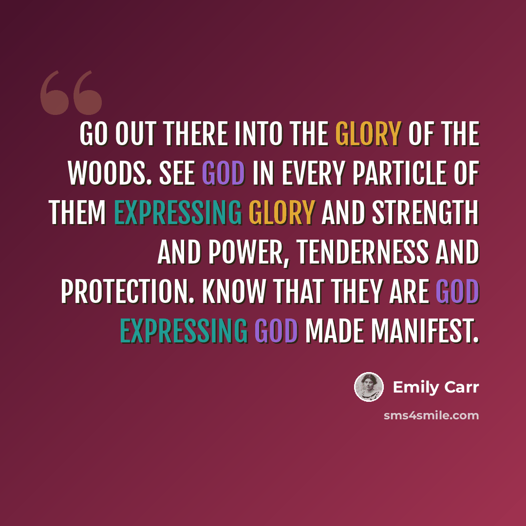 “Go out there into the glory of the woods. See God in every particle of them expressing glory and strength and power, tenderness and protection. Know that they are God expressing God made manifest.” quote by Emily Carr
