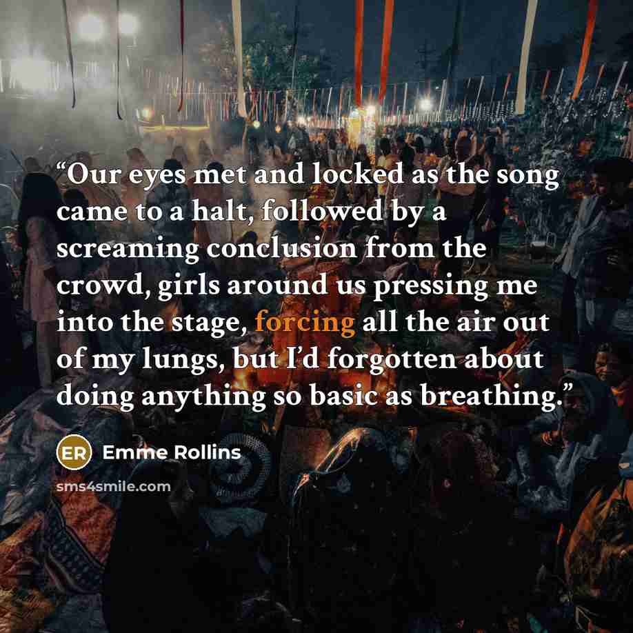 “Our eyes met and locked as the song came to a halt, followed by a screaming conclusion from the crowd, girls around us pressing me into the stage, forcing all the air out of my lungs, but I’d forgotten about doing anything so basic as breathing.” quote by Emme Rollins