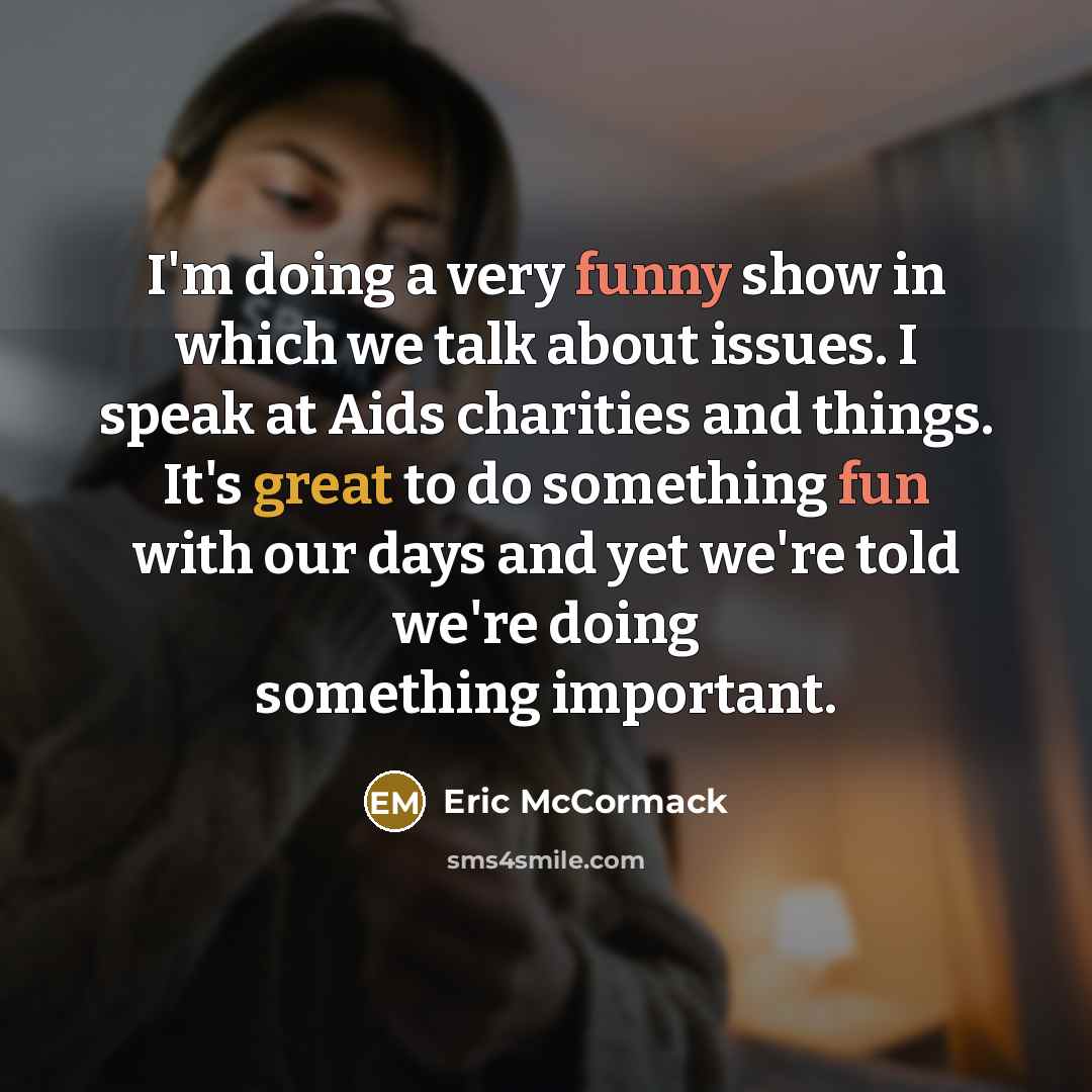 “I'm doing a very funny show in which we talk about issues. I speak at Aids charities and things. It's great to do something fun with our days and yet we're told we're doing something important.” quote by Eric McCormack