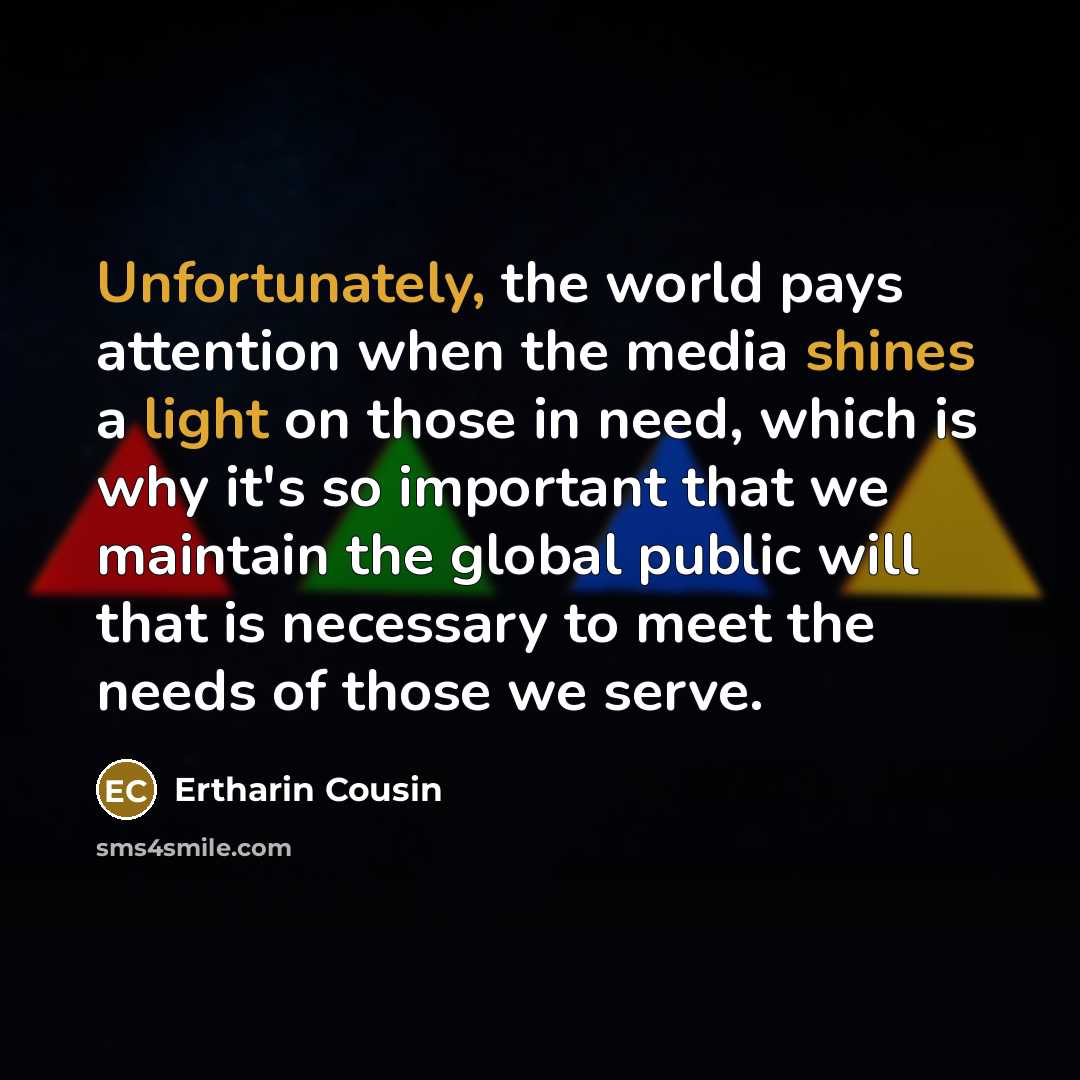 “Unfortunately, the world pays attention when the media shines a light on those in need, which is why it's so important that we maintain the global public will that is necessary to meet the needs of those we serve.” quote by Ertharin Cousin