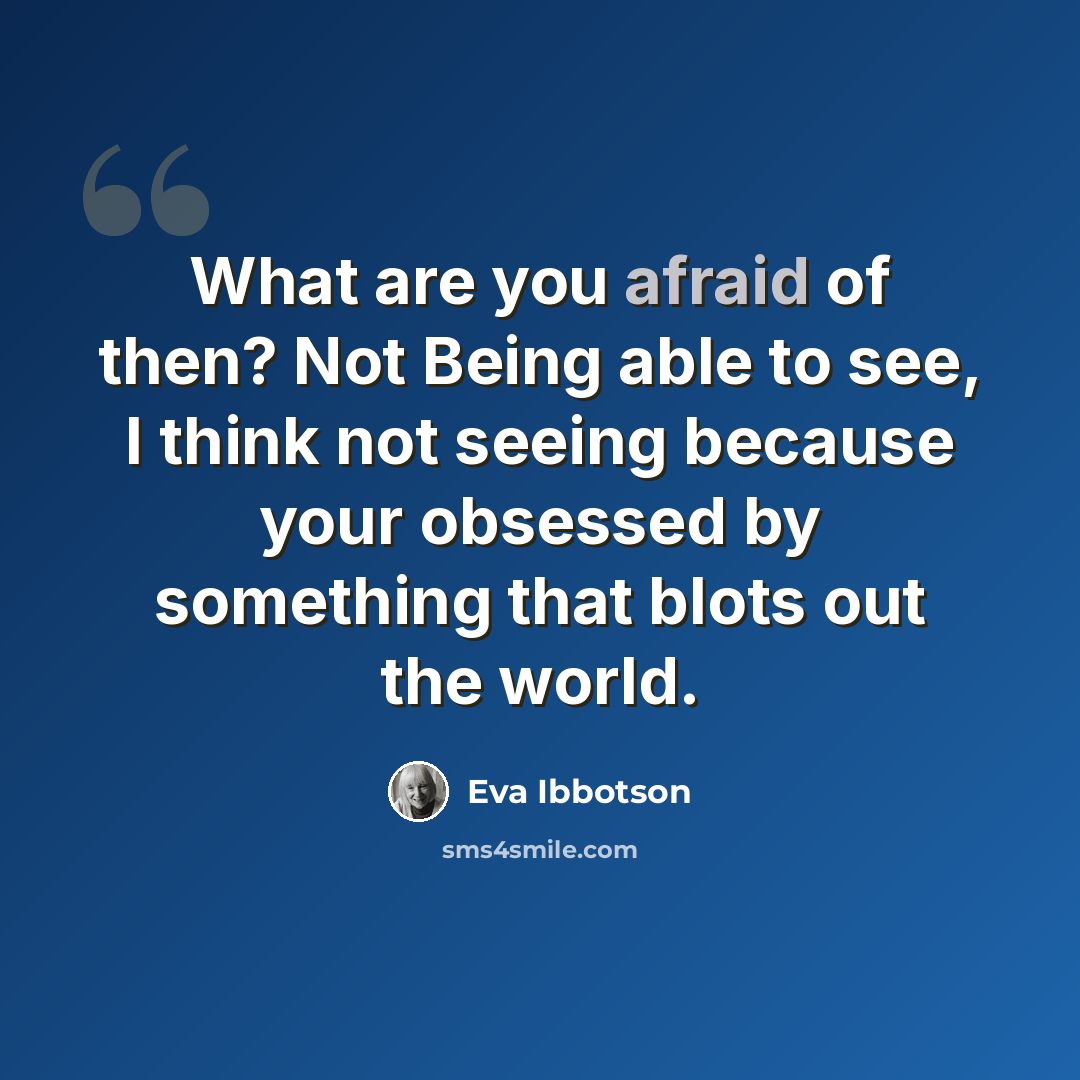 “What are you afraid of then? Not Being able to see, I think not seeing because your obsessed by something that blots out the world.” quote by Eva Ibbotson