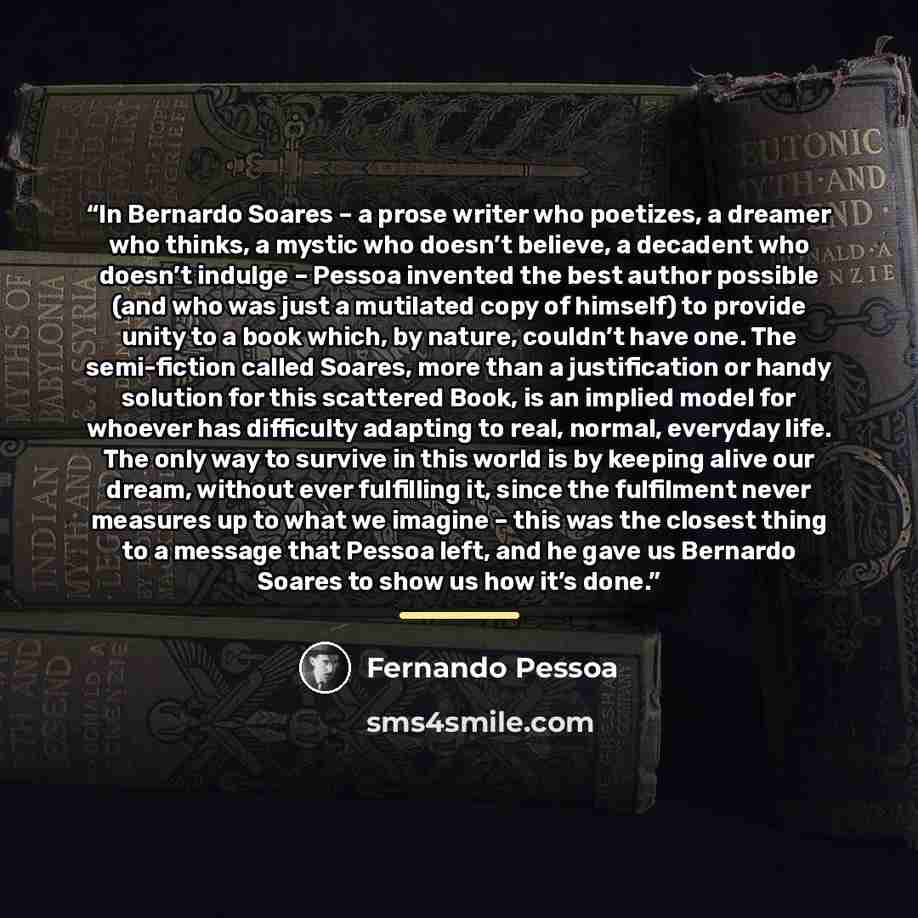 “In Bernardo Soares – a prose writer who poetizes, a dreamer who thinks, a mystic who doesn’t believe, a decadent who doesn’t indulge – Pessoa invented the best author possible (and who was just a mutilated copy of himself) to provide unity to a book which, by nature, couldn’t have one. The…” quote by Fernando Pessoa