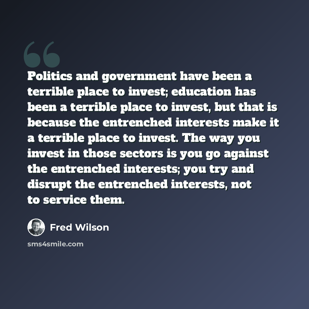 “Politics and government have been a terrible place to invest; education has been a terrible place to invest, but that is because the entrenched interests make it a terrible place to invest. The way you invest in those sectors is you go against the entrenched interests; you try and disrupt the…” quote by Fred Wilson
