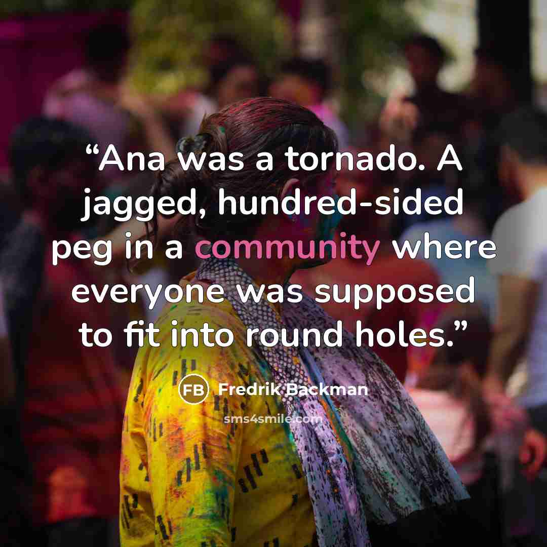 “Ana was a tornado. A jagged, hundred-sided peg in a community where everyone was supposed to fit into round holes.” quote by Fredrik Backman