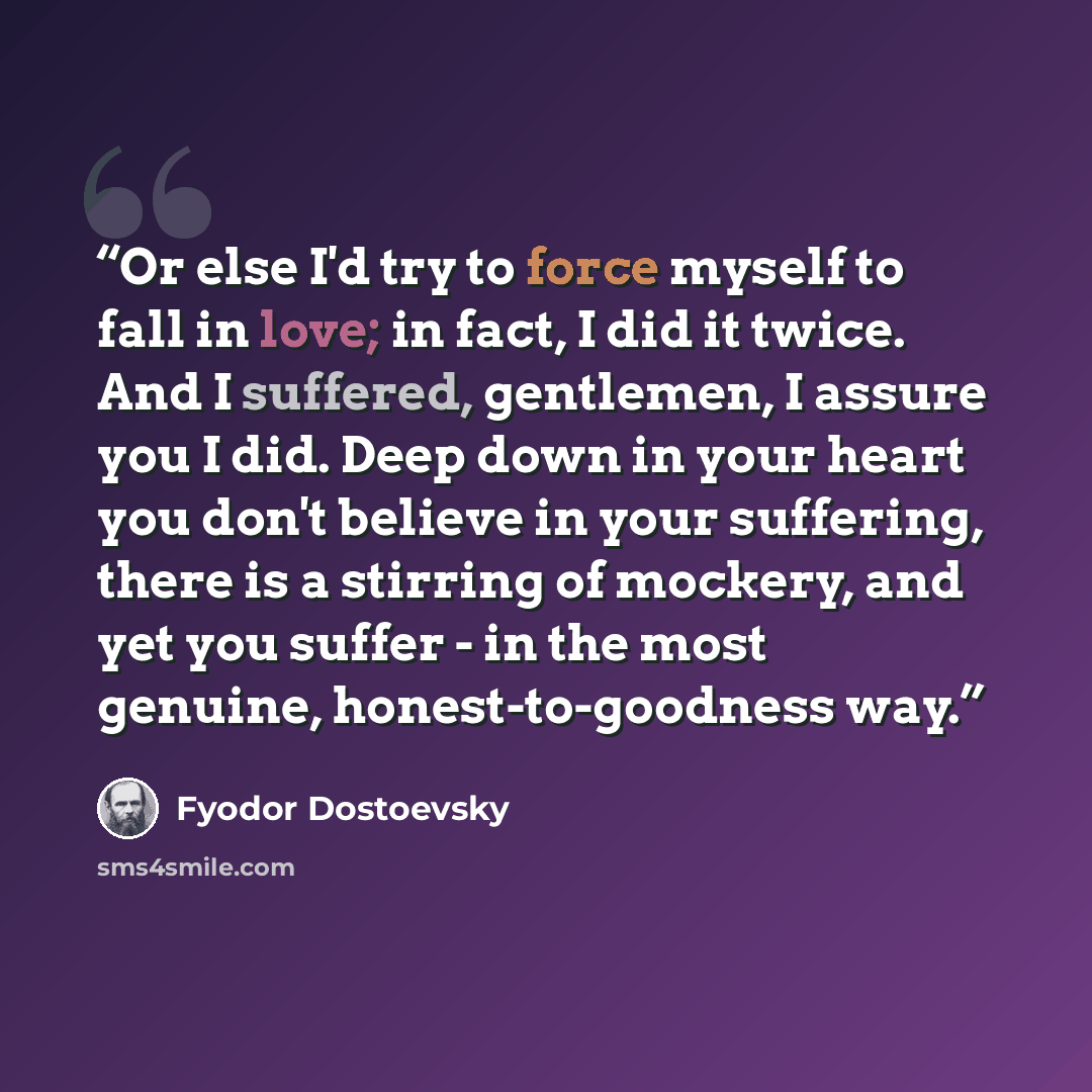 “Or else I'd try to force myself to fall in love; in fact, I did it twice. And I suffered, gentlemen, I assure you I did. Deep down in your heart you don't believe in your suffering, there is a stirring of mockery, and yet you suffer - in the most genuine, honest-to-goodness way.” quote by Fyodor Dostoevsky