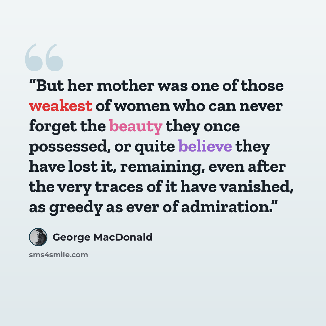 “But her mother was one of those weakest of women who can never forget the beauty they once possessed, or quite believe they have lost it, remaining, even after the very traces of it have vanished, as greedy as ever of admiration.” quote by George MacDonald