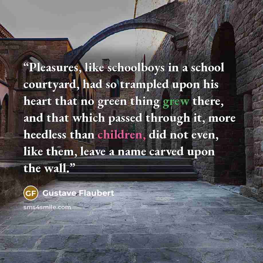 “Pleasures, like schoolboys in a school courtyard, had so trampled upon his heart that no green thing grew there, and that which passed through it, more heedless than children, did not even, like them, leave a name carved upon the wall.” quote by Gustave Flaubert