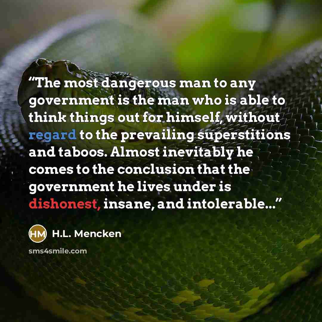 “The most dangerous man to any government is the man who is able to think things out for himself, without regard to the prevailing superstitions and taboos. Almost inevitably he comes to the conclusion that the government he lives under is dishonest, insane, and intolerable...” quote by H.L. Mencken