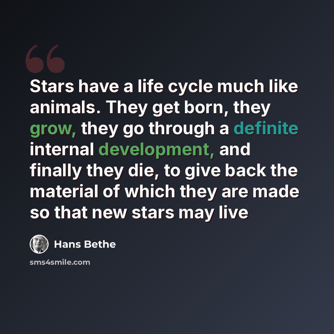 “Stars have a life cycle much like animals. They get born, they grow, they go through a definite internal development, and finally they die, to give back the material of which they are made so that new stars may live” quote by Hans Bethe
