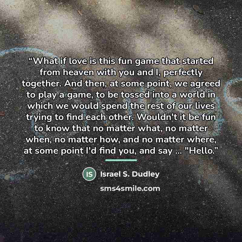 “What if love is this fun game that started from heaven with you and I, perfectly together. And then, at some point, we agreed to play a game, to be tossed into a world in which we would spend the rest of our lives trying to find each other. Wouldn't it be fun to know that no matter what, no matter…” quote by Israel S. Dudley
