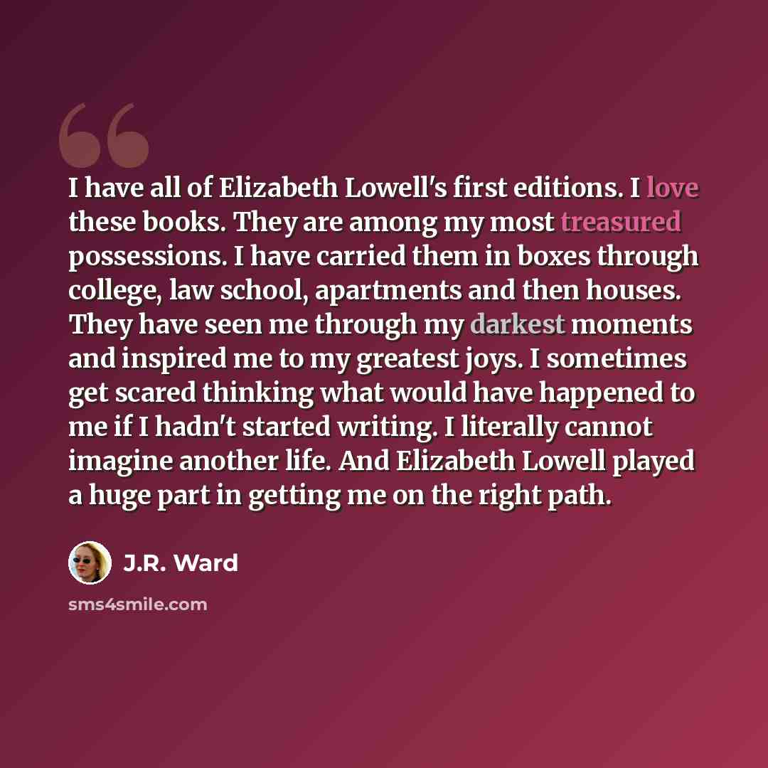 “I have all of Elizabeth Lowell's first editions. I love these books. They are among my most treasured possessions. I have carried them in boxes through college, law school, apartments and then houses. They have seen me through my darkest moments and inspired me to my greatest joys. I sometimes get…” quote by J.R. Ward