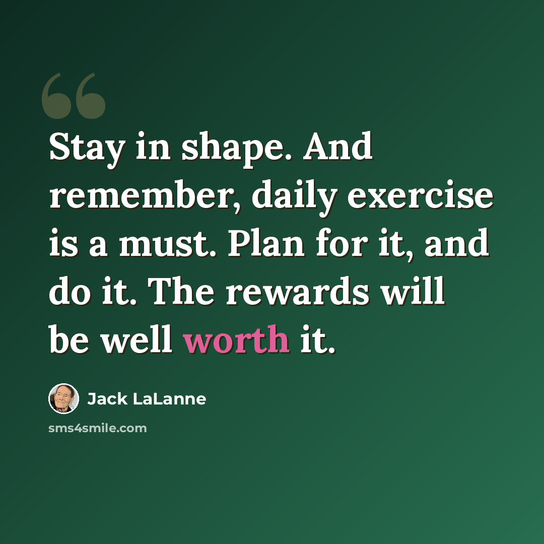 “Stay in shape. And remember, daily exercise is a must. Plan for it, and do it. The rewards will be well worth it.” quote by Jack LaLanne