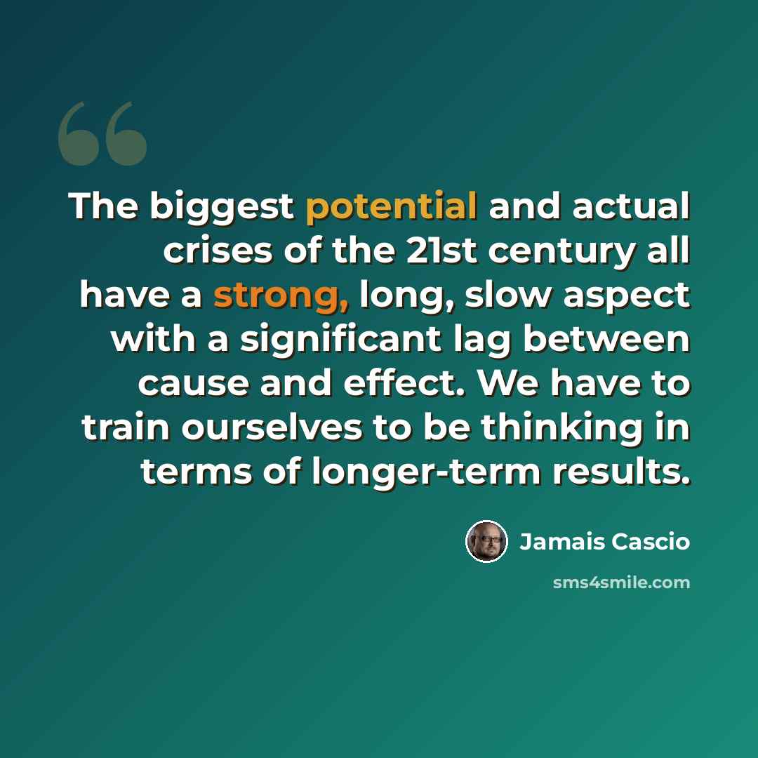 “The biggest potential and actual crises of the 21st century all have a strong, long, slow aspect with a significant lag between cause and effect. We have to train ourselves to be thinking in terms of longer-term results.” quote by Jamais Cascio