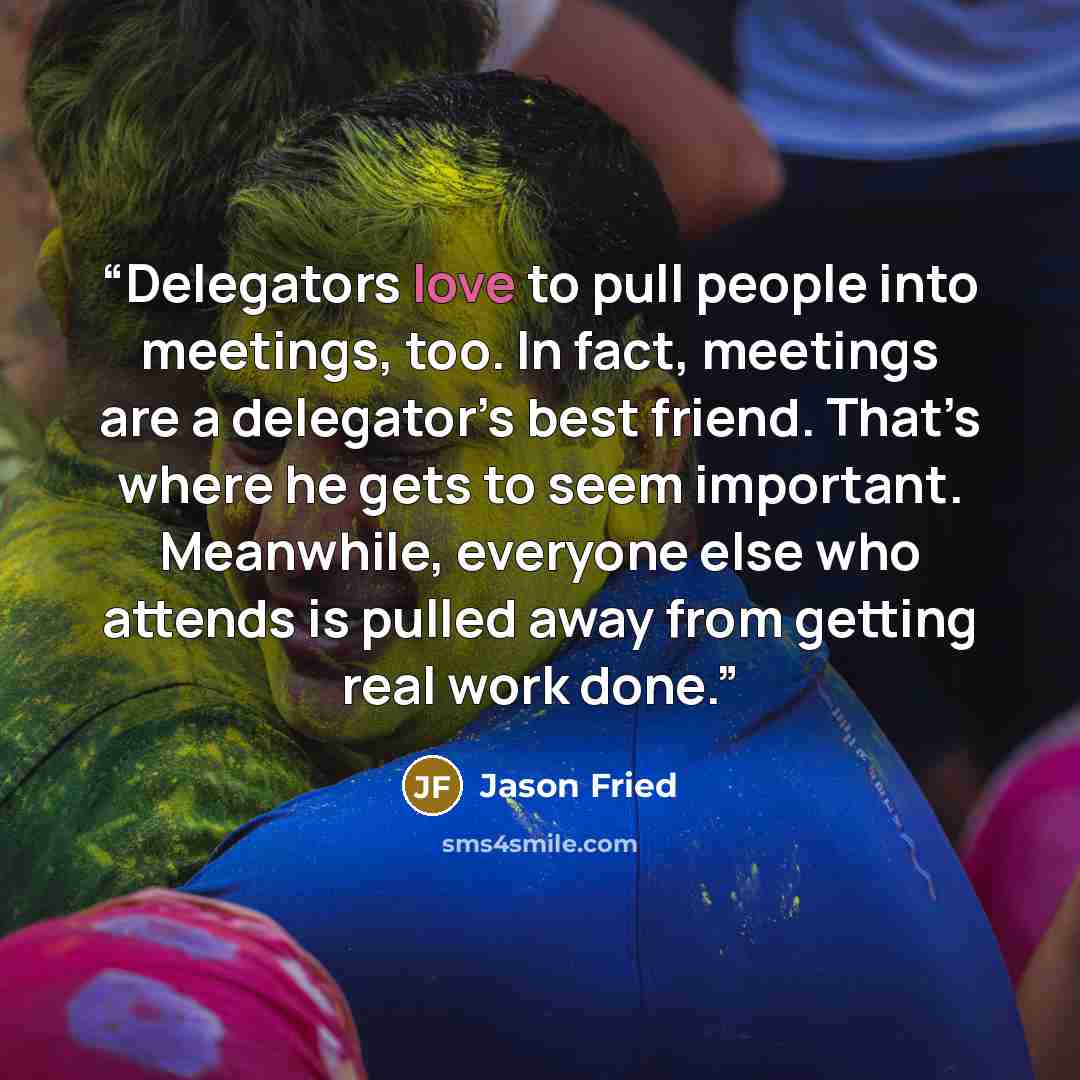 “Delegators love to pull people into meetings, too. In fact, meetings are a delegator’s best friend. That’s where he gets to seem important. Meanwhile, everyone else who attends is pulled away from getting real work done.” quote by Jason Fried