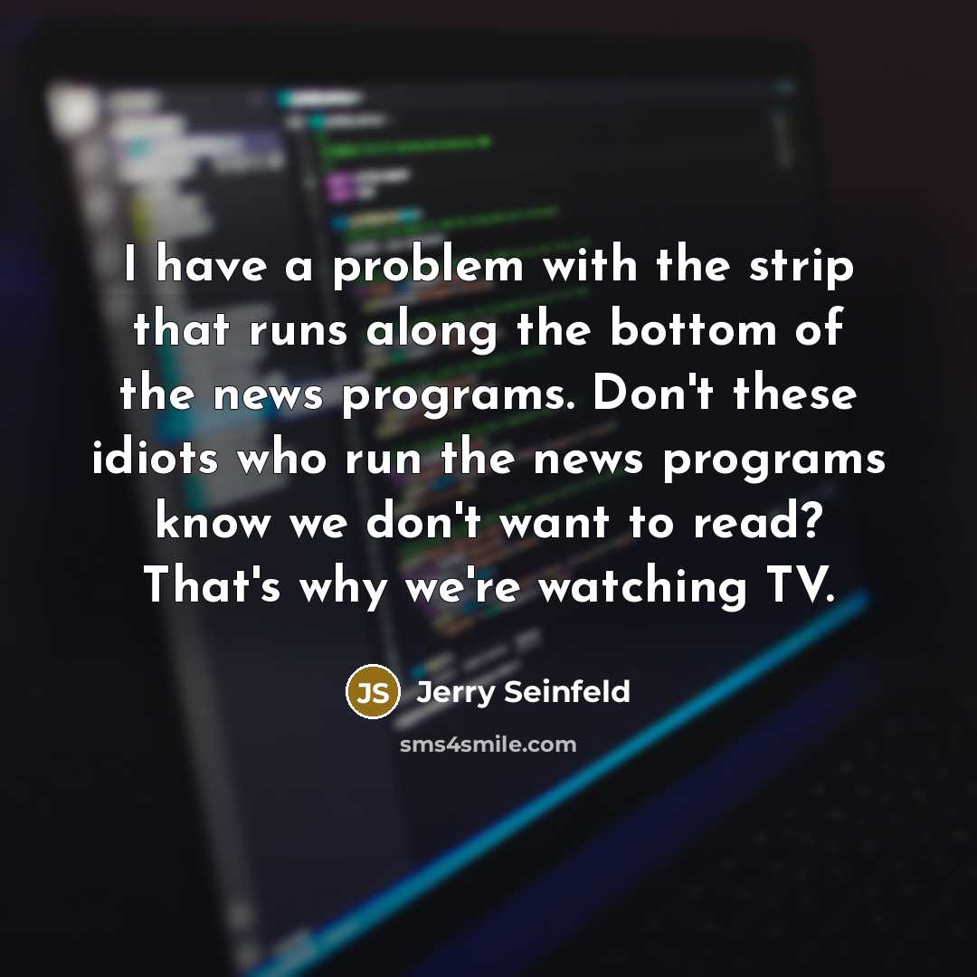 “I have a problem with the strip that runs along the bottom of the news programs. Don't these idiots who run the news programs know we don't want to read? That's why we're watching TV.” quote by Jerry Seinfeld