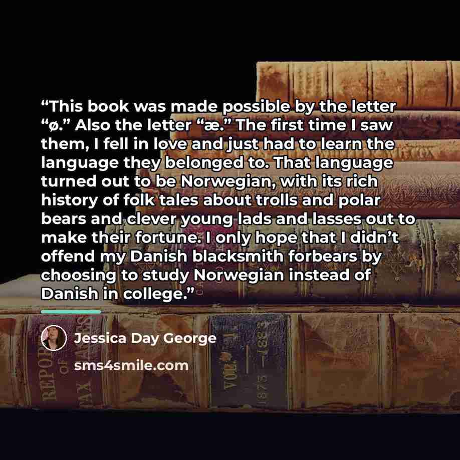 “This book was made possible by the letter “ø.” Also the letter “æ.” The first time I saw them, I fell in love and just had to learn the language they belonged to. That language turned out to be Norwegian, with its rich history of folk tales about trolls and polar bears and clever young lads and…” quote by Jessica Day George