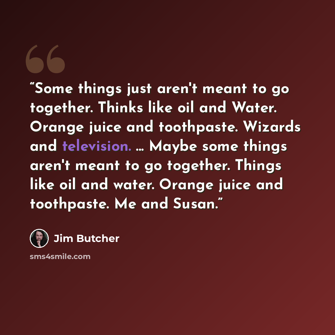 “Some things just aren't meant to go together. Thinks like oil and Water. Orange juice and toothpaste. Wizards and television. ... Maybe some things aren't meant to go together. Things like oil and water. Orange juice and toothpaste. Me and Susan.” quote by Jim Butcher