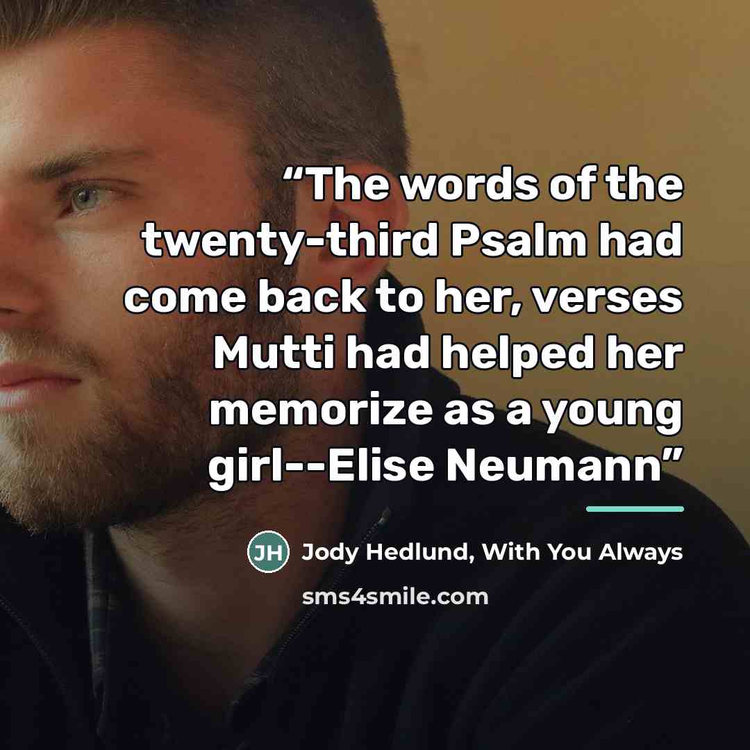 “The words of the twenty-third Psalm had come back to her, verses Mutti had helped her memorize as a young girl--Elise Neumann” quote by Jody Hedlund, With You Always