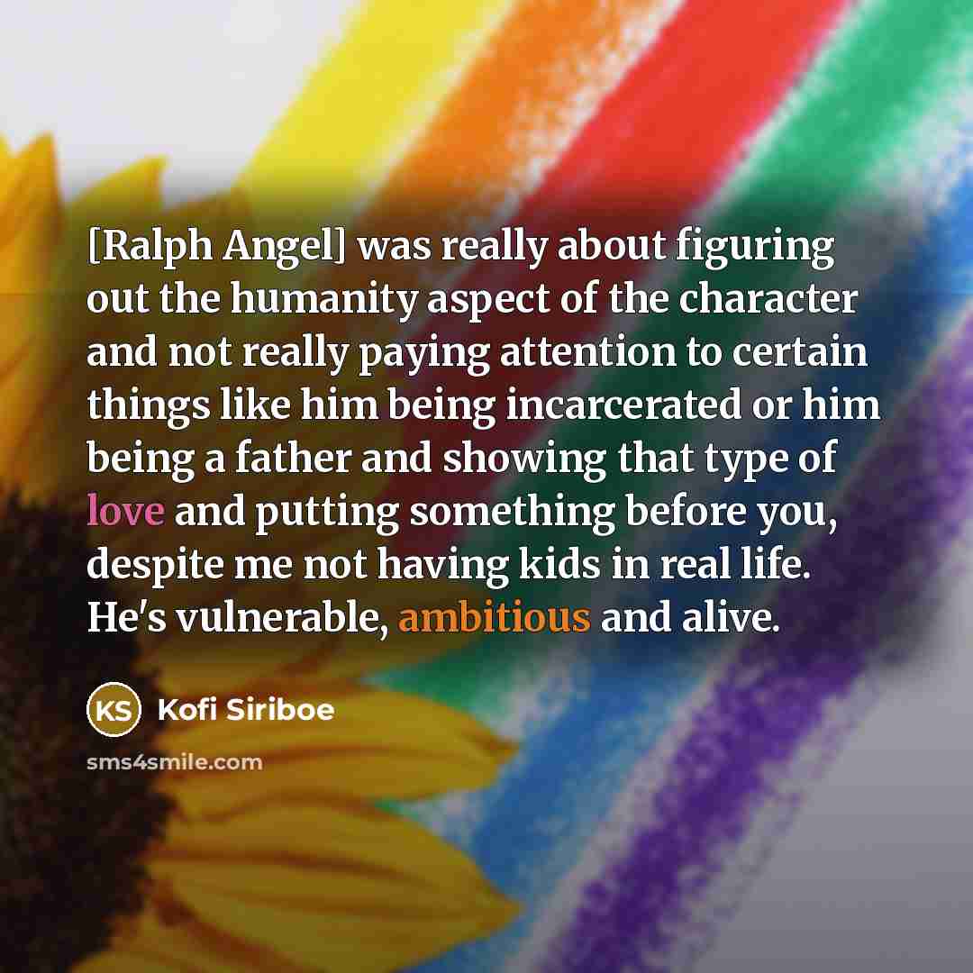 “[Ralph Angel] was really about figuring out the humanity aspect of the character and not really paying attention to certain things like him being incarcerated or him being a father and showing that type of love and putting something before you, despite me not having kids in real life. He's…” quote by Kofi Siriboe