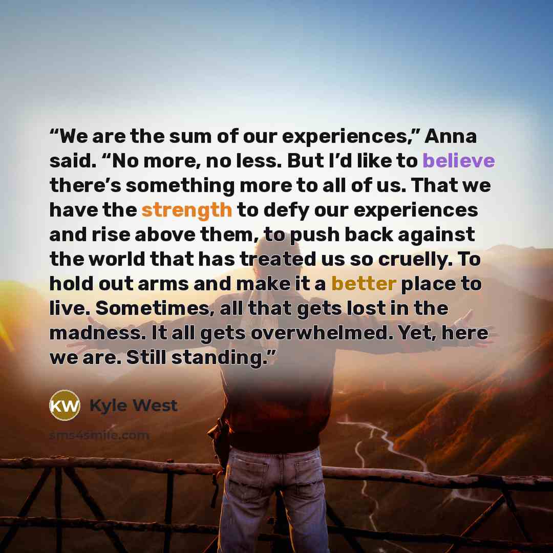 “We are the sum of our experiences,” Anna said. “No more, no less. But I’d like to believe there’s something more to all of us. That we have the strength to defy our experiences and rise above them, to push back against the world that has treated us so cruelly. To hold out arms and make it a better…” quote by Kyle West