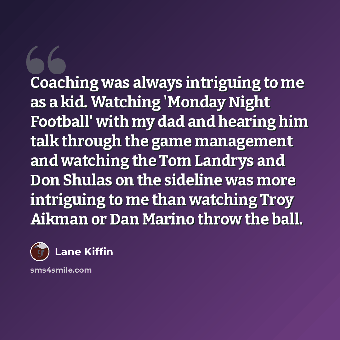 “Coaching was always intriguing to me as a kid. Watching 'Monday Night Football' with my dad and hearing him talk through the game management and watching the Tom Landrys and Don Shulas on the sideline was more intriguing to me than watching Troy Aikman or Dan Marino throw the ball.” quote by Lane Kiffin