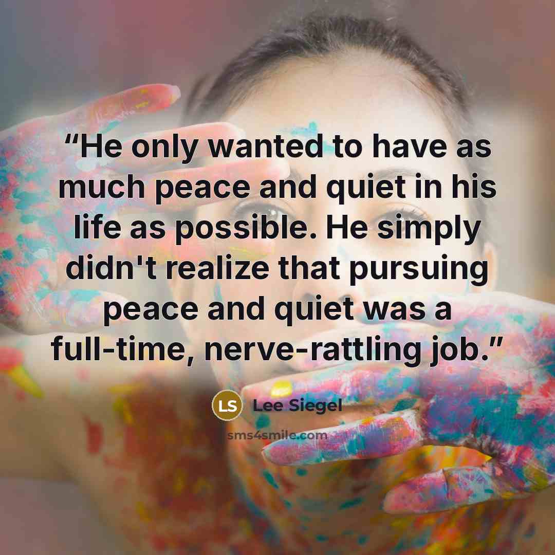 “He only wanted to have as much peace and quiet in his life as possible. He simply didn't realize that pursuing peace and quiet was a full-time, nerve-rattling job.” quote by Lee Siegel