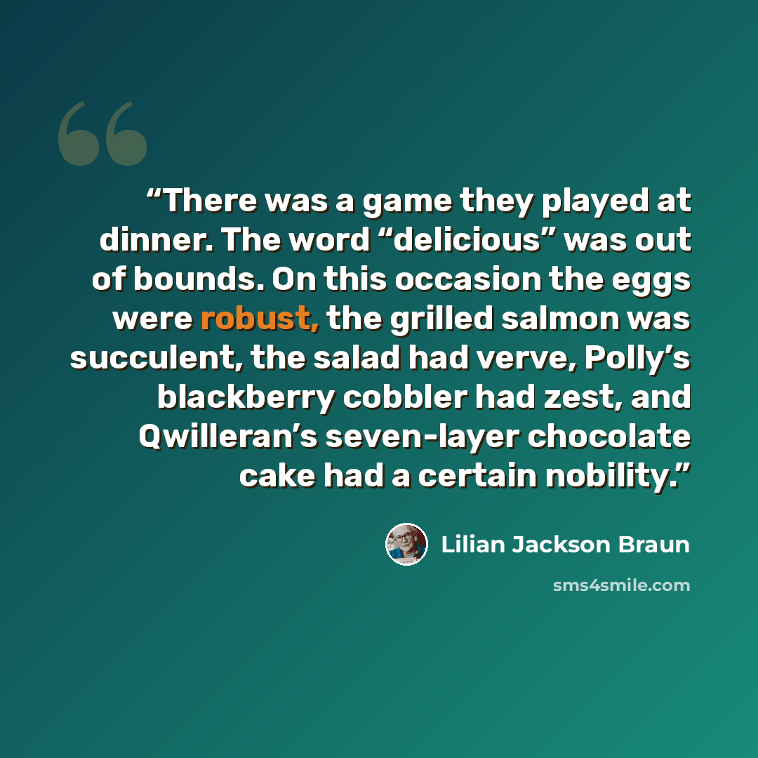 “There was a game they played at dinner. The word “delicious” was out of bounds. On this occasion the eggs were robust, the grilled salmon was succulent, the salad had verve, Polly’s blackberry cobbler had zest, and Qwilleran’s seven-layer chocolate cake had a certain nobility.” quote by Lilian Jackson Braun