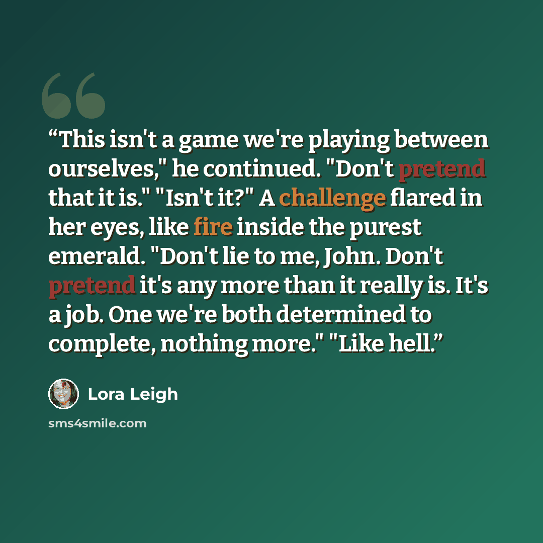 “This isn't a game we're playing between ourselves," he continued. "Don't pretend that it is." "Isn't it?" A challenge flared in her eyes, like fire inside the purest emerald. "Don't lie to me, John. Don't pretend it's any more than it really is. It's a job. One we're both determined to complete…” quote by Lora Leigh