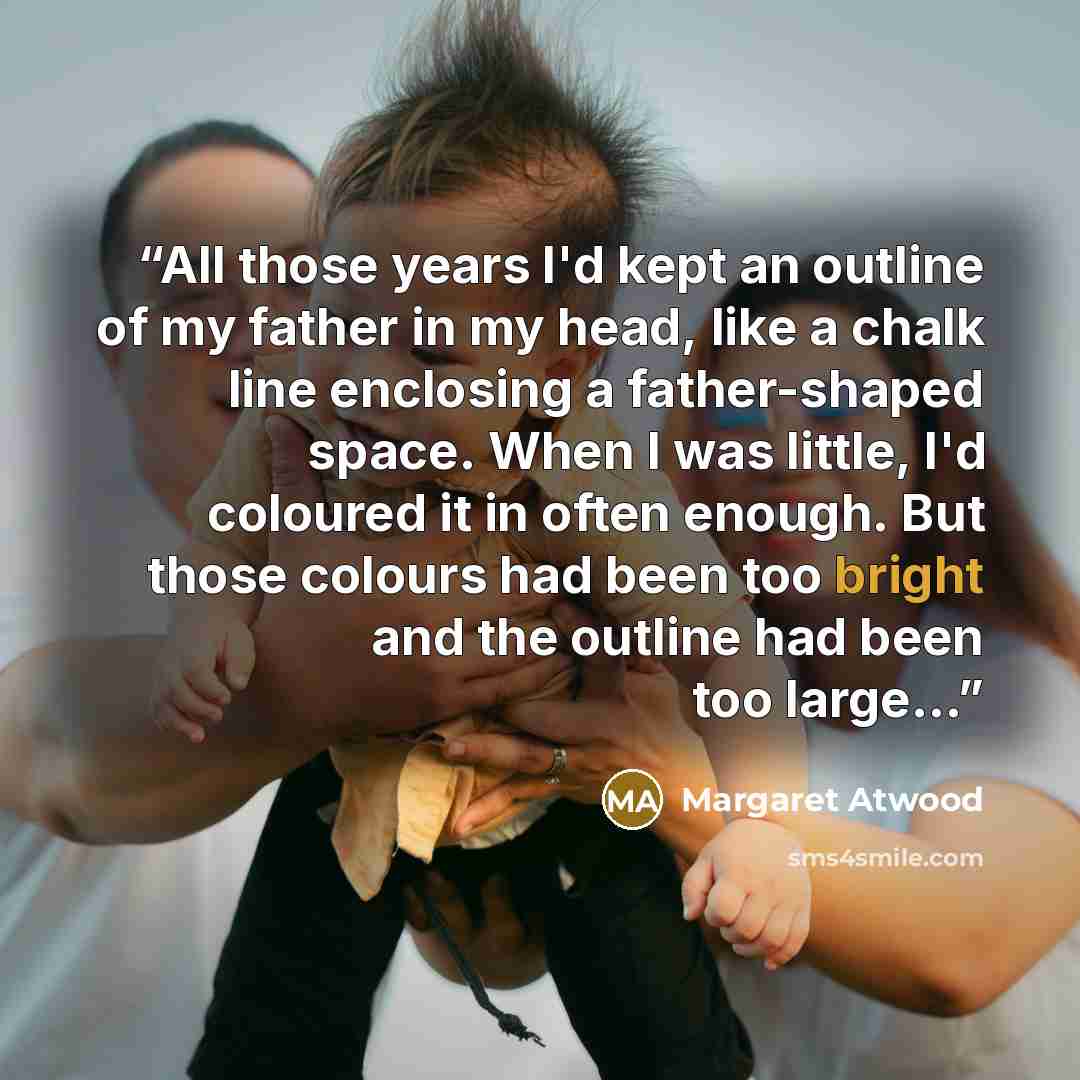 “All those years I'd kept an outline of my father in my head, like a chalk line enclosing a father-shaped space. When I was little, I'd coloured it in often enough. But those colours had been too bright and the outline had been too large...” quote by Margaret Atwood