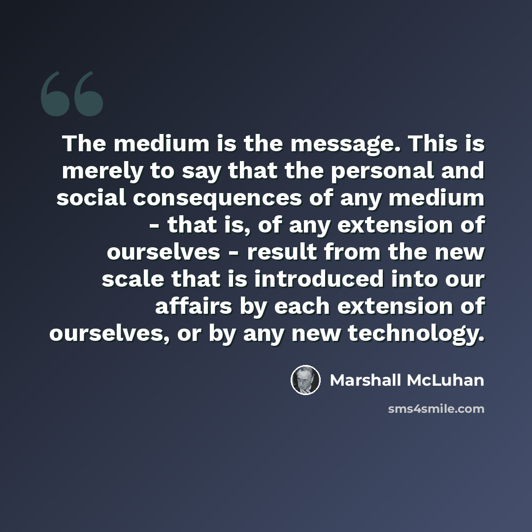 “The medium is the message. This is merely to say that the personal and social consequences of any medium - that is, of any extension of ourselves - result from the new scale that is introduced into our affairs by each extension of ourselves, or by any new technology.” quote by Marshall McLuhan