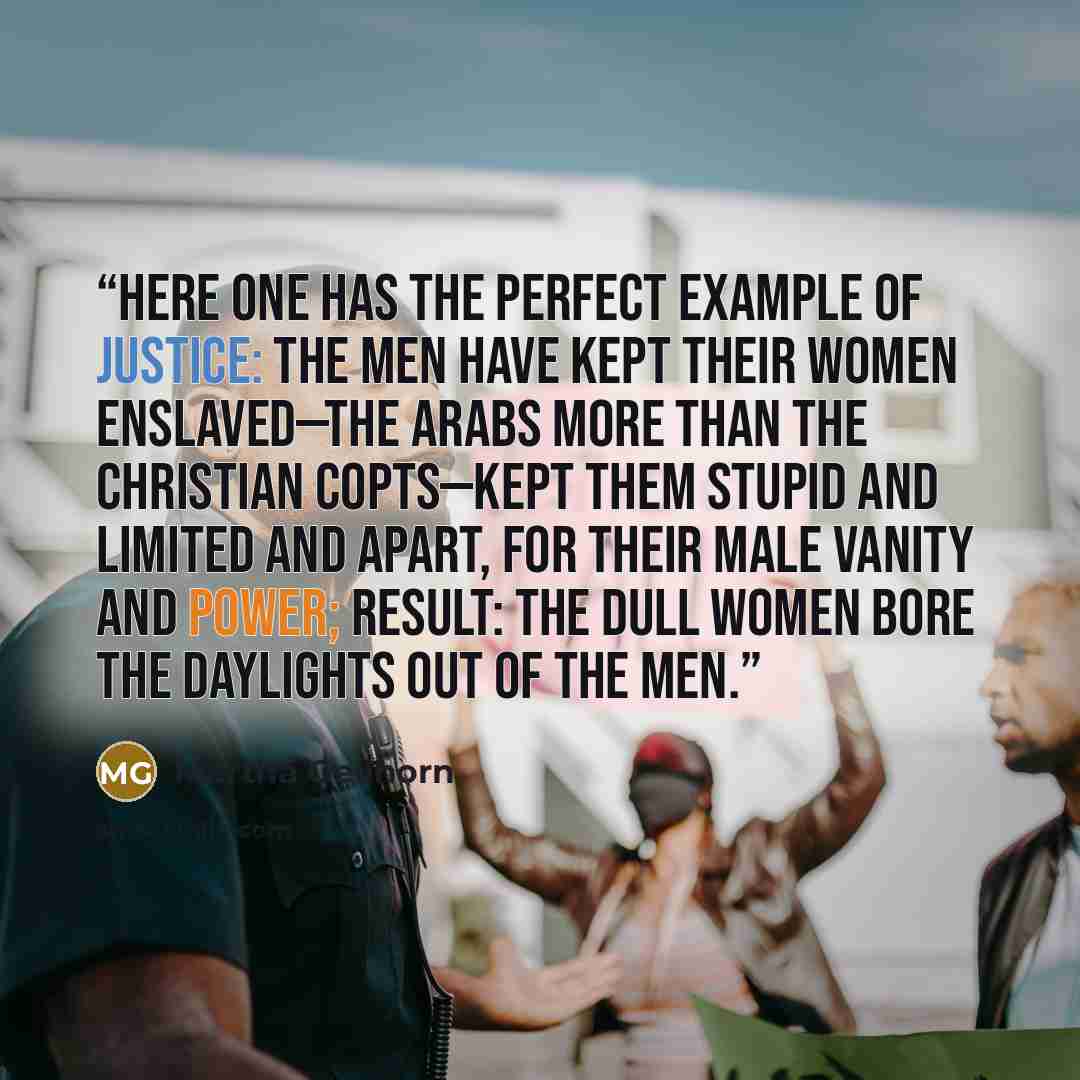 “Here one has the perfect example of justice: the men have kept their women enslaved—the Arabs more than the Christian Copts—kept them stupid and limited and apart, for their male vanity and power; result: the dull women bore the daylights out of the men.” quote by Martha Gellhorn