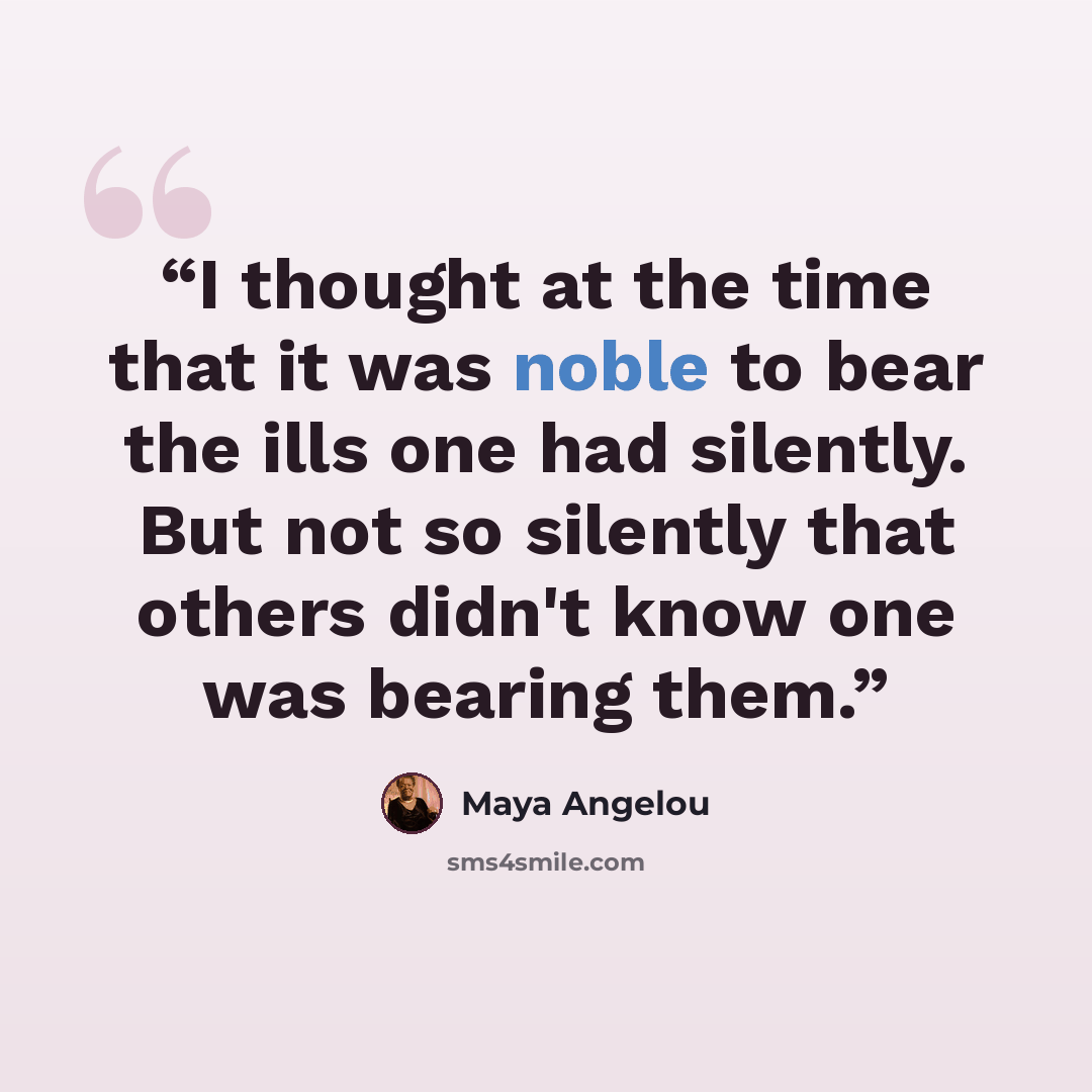 “I thought at the time that it was noble to bear the ills one had silently. But not so silently that others didn't know one was bearing them.” quote by Maya Angelou