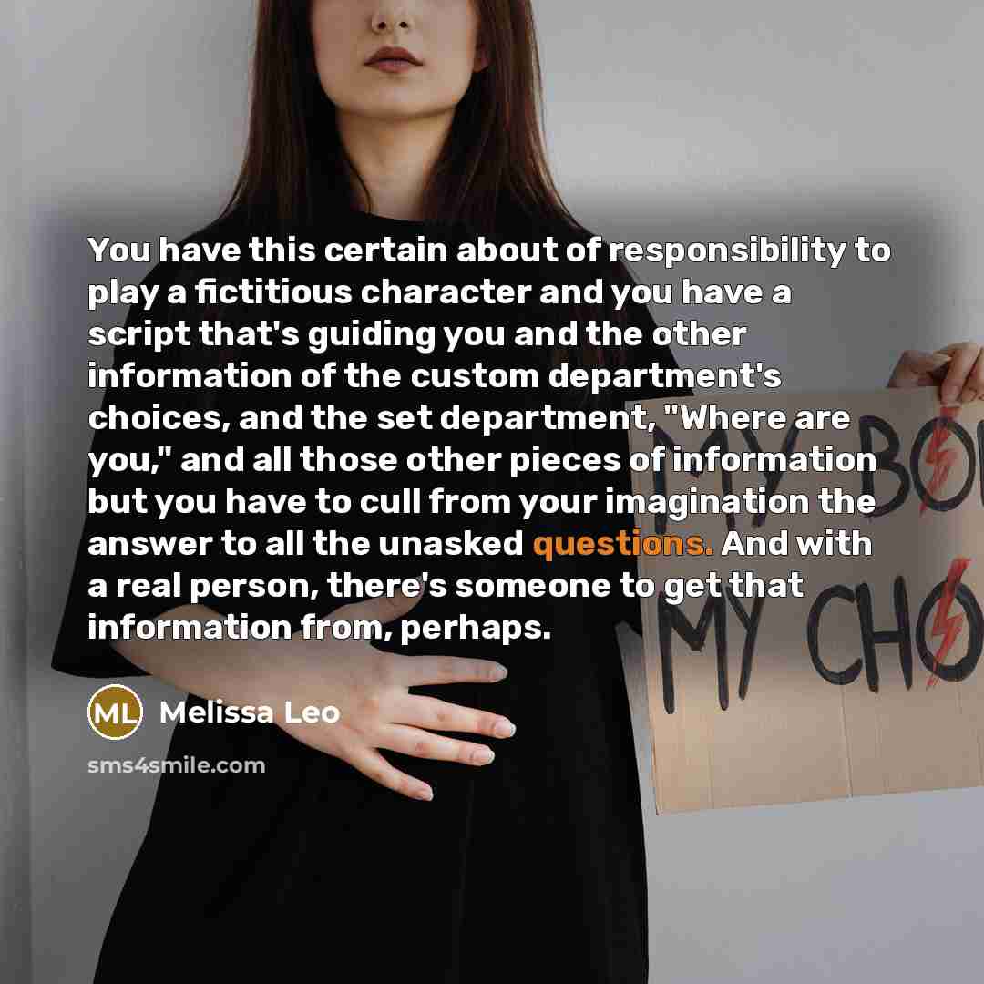 “You have this certain about of responsibility to play a fictitious character and you have a script that's guiding you and the other information of the custom department's choices, and the set department, "Where are you," and all those other pieces of information but you have to cull from your…” quote by Melissa Leo