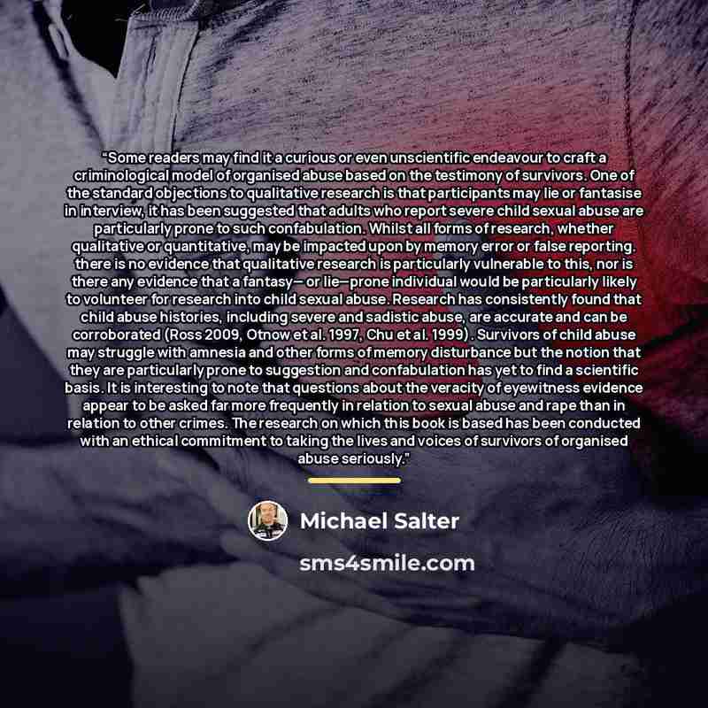 “Some readers may find it a curious or even unscientific endeavour to craft a criminological model of organised abuse based on the testimony of survivors. One of the standard objections to qualitative research is that participants may lie or fantasise in interview, it has been suggested that adults…” quote by Michael Salter