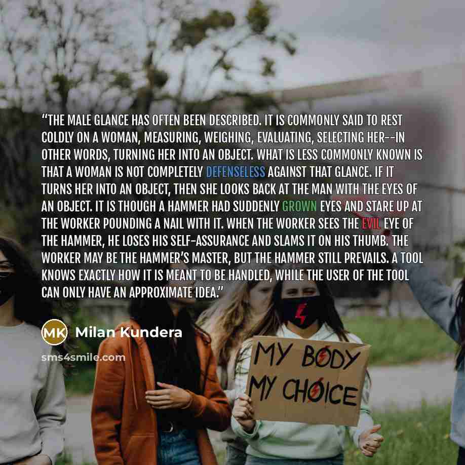 “The male glance has often been described. It is commonly said to rest coldly on a woman, measuring, weighing, evaluating, selecting her--in other words, turning her into an object. What is less commonly known is that a woman is not completely defenseless against that glance. If it turns her into…” quote by Milan Kundera