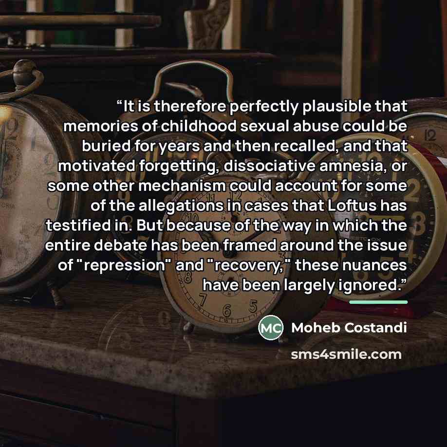 “It is therefore perfectly plausible that memories of childhood sexual abuse could be buried for years and then recalled, and that motivated forgetting, dissociative amnesia, or some other mechanism could account for some of the allegations in cases that Loftus has testified in. But because of the…” quote by Moheb Costandi